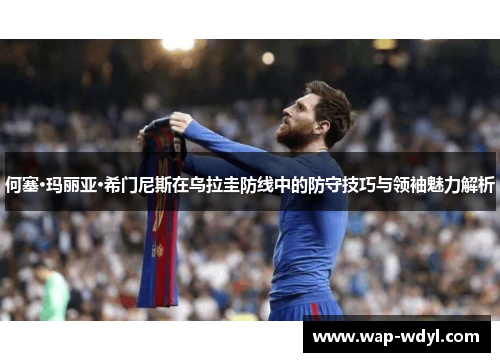 何塞·玛丽亚·希门尼斯在乌拉圭防线中的防守技巧与领袖魅力解析