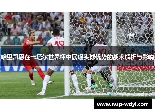 哈里凯恩在卡塔尔世界杯中展现头球优势的战术解析与影响