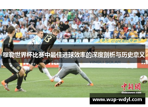 穆勒世界杯比赛中最佳进球效率的深度剖析与历史意义