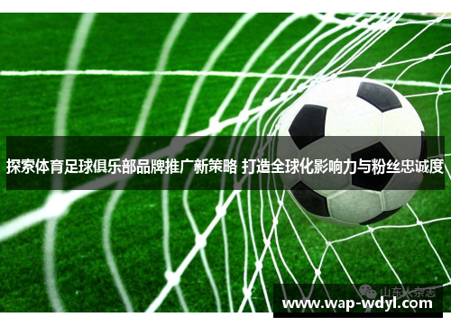 探索体育足球俱乐部品牌推广新策略 打造全球化影响力与粉丝忠诚度