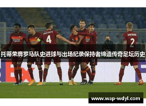 托蒂荣膺罗马队史进球与出场纪录保持者缔造传奇足坛历史