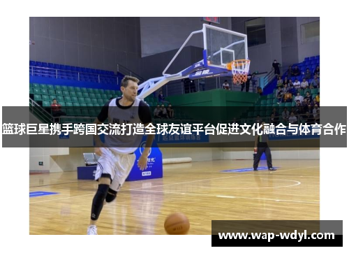 篮球巨星携手跨国交流打造全球友谊平台促进文化融合与体育合作