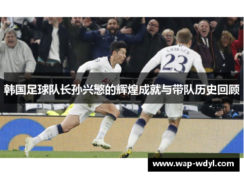 韩国足球队长孙兴慜的辉煌成就与带队历史回顾