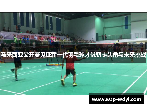 马来西亚公开赛见证新一代羽毛球才俊崭露头角与未来挑战