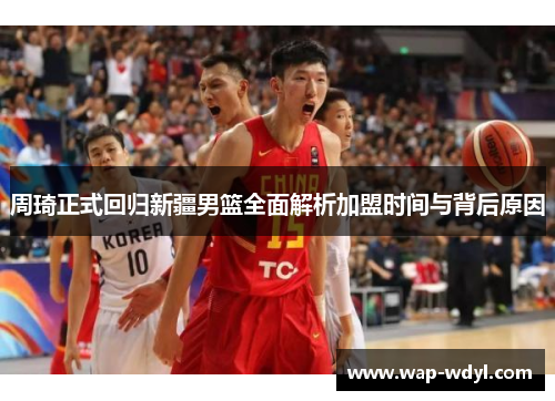 周琦正式回归新疆男篮全面解析加盟时间与背后原因 周琦正式回归新疆男篮全面解析加盟时间与背后原因