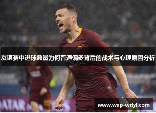 友谊赛中进球数量为何普遍偏多背后的战术与心理原因分析 友谊赛中进球数量为何普遍偏多背后的战术与心理原因分析