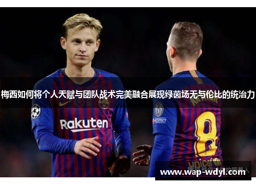 梅西如何将个人天赋与团队战术完美融合展现绿茵场无与伦比的统治力 梅西如何将个人天赋与团队战术完美融合展现绿茵场无与伦比的统治力
