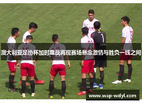 澳大利亚足协杯加时鏖战再现赛场悬念激情与胜负一线之间 澳大利亚足协杯加时鏖战再现赛场悬念激情与胜负一线之间