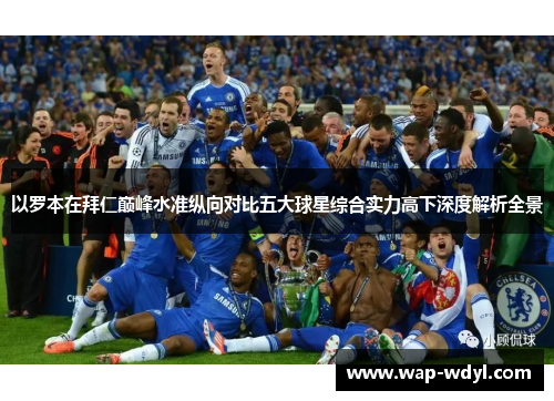 以罗本在拜仁巅峰水准纵向对比五大球星综合实力高下深度解析全景 以罗本在拜仁巅峰水准纵向对比五大球星综合实力高下深度解析全景
