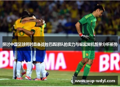 探讨中国足球何时具备战胜巴西球队的实力与崛起契机前景分析新势 探讨中国足球何时具备战胜巴西球队的实力与崛起契机前景分析新势